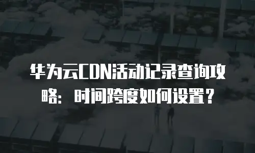 华为云CDN活动记录查询攻略：时间跨度如何设置？