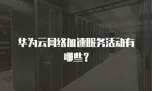 华为云网络加速服务活动有哪些？