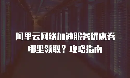 阿里云网络加速服务优惠券哪里领取？攻略指南
