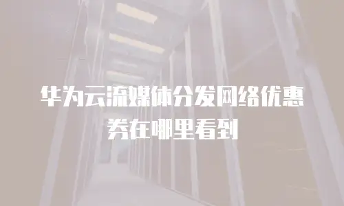 华为云流媒体分发网络优惠券在哪里看到