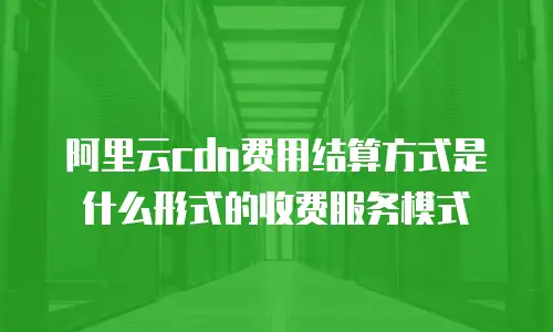 阿里云cdn费用结算方式是什么形式的收费服务模式