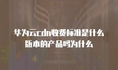 华为云cdn收费标准是什么版本的产品吗为什么