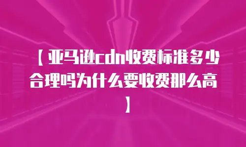 【亚马逊cdn收费标准多少合理吗为什么要收费那么高】