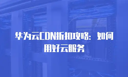 华为云CDN折扣攻略：如何用好云服务