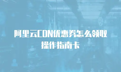 阿里云CDN优惠券怎么领取操作指南卡