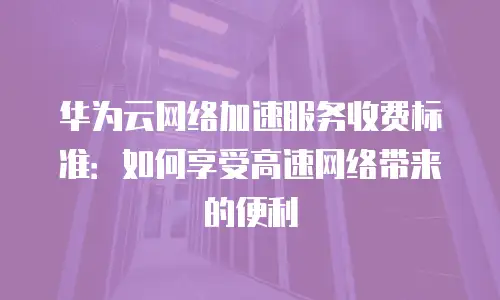 华为云网络加速服务收费标准：如何享受高速网络带来的便利