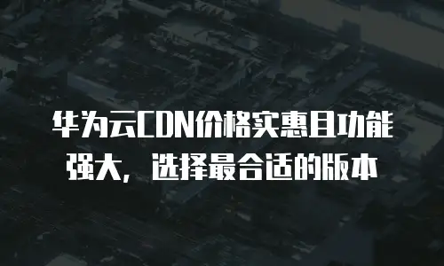 华为云CDN价格实惠且功能强大，选择最合适的版本