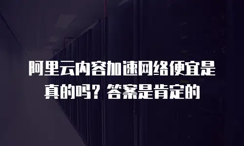 阿里云内容加速网络便宜是真的吗？答案是肯定的