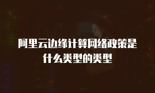 阿里云边缘计算网络政策是什么类型的类型