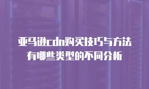亚马逊cdn购买技巧与方法有哪些类型的不同分析