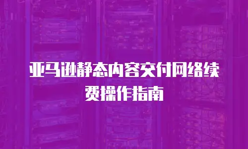 亚马逊静态内容交付网络续费操作指南