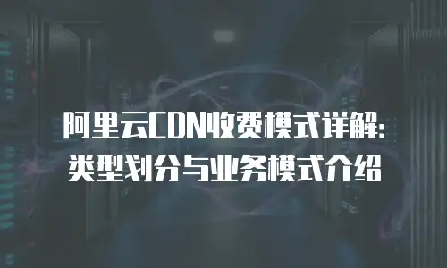 阿里云CDN收费模式详解：类型划分与业务模式介绍