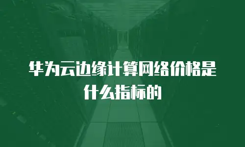 华为云边缘计算网络价格是什么指标的