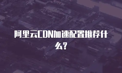 阿里云CDN加速配置推荐什么？
