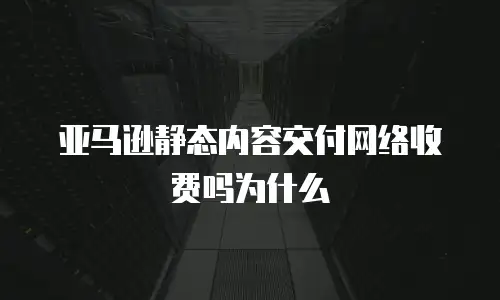 亚马逊静态内容交付网络收费吗为什么