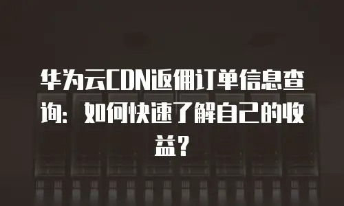 华为云CDN返佣订单信息查询：如何快速了解自己的收益？