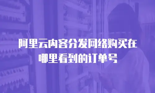 阿里云内容分发网络购买在哪里看到的订单号