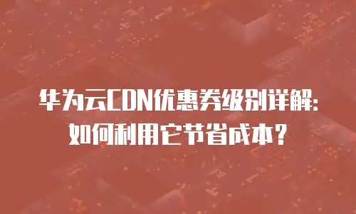 华为云CDN优惠券级别详解：如何利用它节省成本？