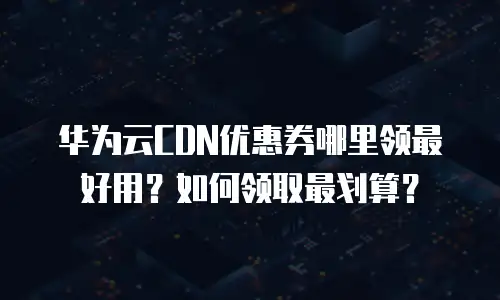 华为云CDN优惠券哪里领最好用？如何领取最划算？