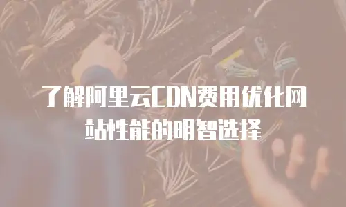 了解阿里云CDN费用优化网站性能的明智选择