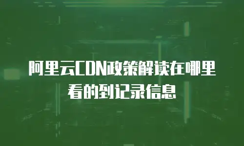 阿里云CDN政策解读在哪里看的到记录信息