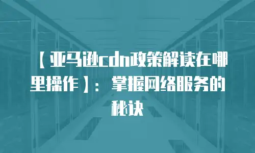 【亚马逊cdn政策解读在哪里操作】：掌握网络服务的秘诀