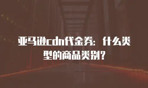 亚马逊cdn代金券：什么类型的商品类别？