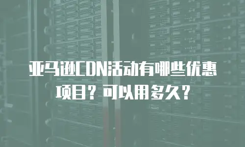 亚马逊CDN活动有哪些优惠项目？可以用多久？