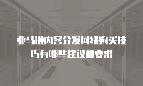 亚马逊内容分发网络购买技巧有哪些建议和要求