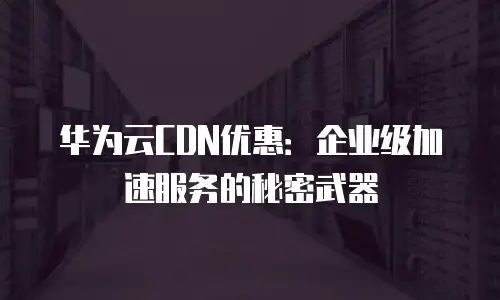 华为云CDN优惠：企业级加速服务的秘密武器