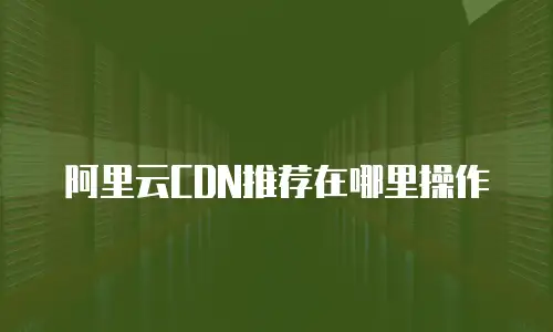 阿里云CDN推荐在哪里操作