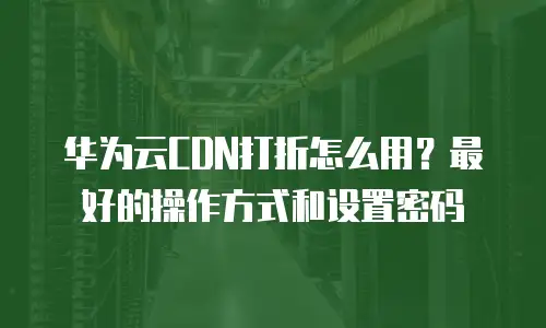 华为云CDN打折怎么用？最好的操作方式和设置密码