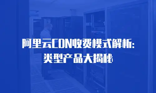 阿里云CDN收费模式解析：类型产品大揭秘