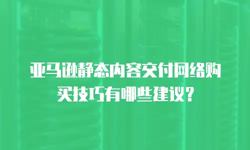亚马逊静态内容交付网络购买技巧有哪些建议？