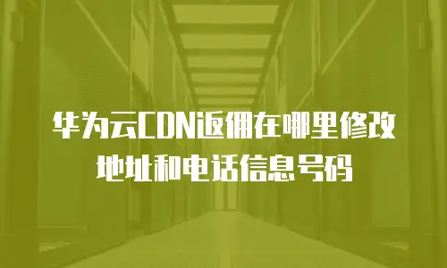 华为云CDN返佣在哪里修改地址和电话信息号码