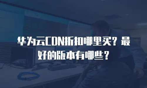 华为云CDN折扣哪里买？最好的版本有哪些？