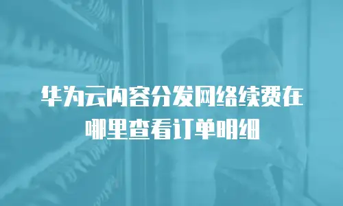 华为云内容分发网络续费在哪里查看订单明细