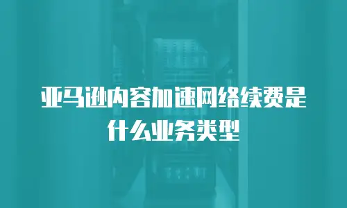 亚马逊内容加速网络续费是什么业务类型