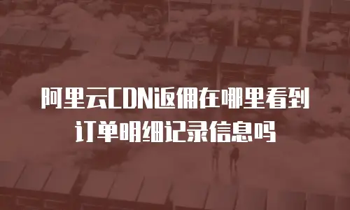 阿里云CDN返佣在哪里看到订单明细记录信息吗