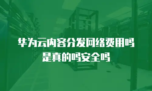 华为云内容分发网络费用吗是真的吗安全吗