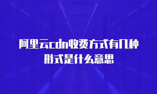 阿里云cdn收费方式有几种形式是什么意思