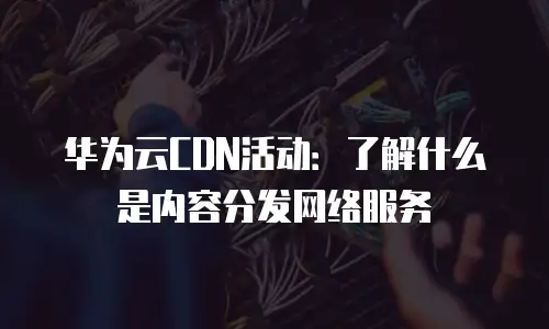 华为云CDN活动：了解什么是内容分发网络服务