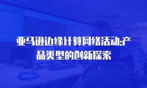 亚马逊边缘计算网络活动:产品类型的创新探索