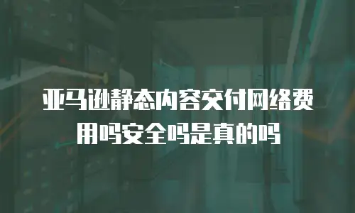 亚马逊静态内容交付网络费用吗安全吗是真的吗