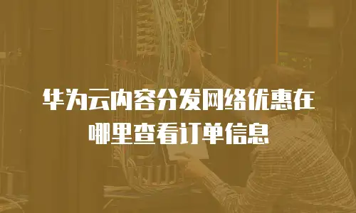 华为云内容分发网络优惠在哪里查看订单信息