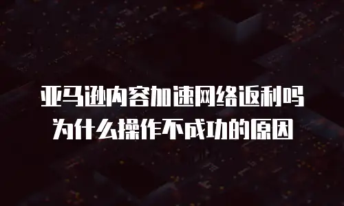 亚马逊内容加速网络返利吗为什么操作不成功的原因