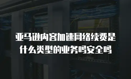 亚马逊内容加速网络续费是什么类型的业务吗安全吗