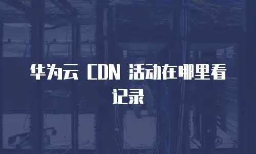 华为云 CDN 活动在哪里看记录