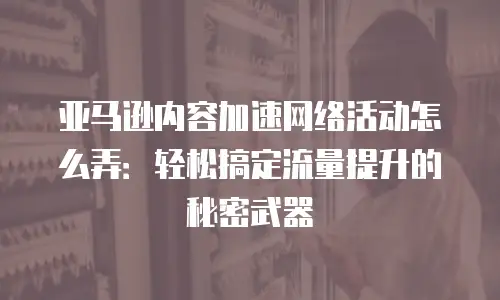 亚马逊内容加速网络活动怎么弄：轻松搞定流量提升的秘密武器