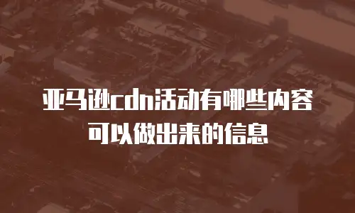 亚马逊cdn活动有哪些内容可以做出来的信息